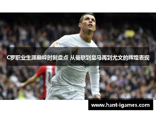 C罗职业生涯巅峰时刻盘点 从曼联到皇马再到尤文的辉煌表现