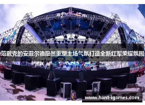 范戴克的安菲尔德愿景重塑主场气氛打造全新红军荣耀氛围 范戴克的安菲尔德愿景重塑主场气氛打造全新红军荣耀氛围