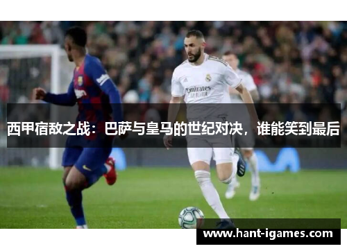 西甲宿敌之战：巴萨与皇马的世纪对决，谁能笑到最后
