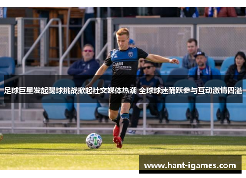 足球巨星发起踢球挑战掀起社交媒体热潮 全球球迷踊跃参与互动激情四溢