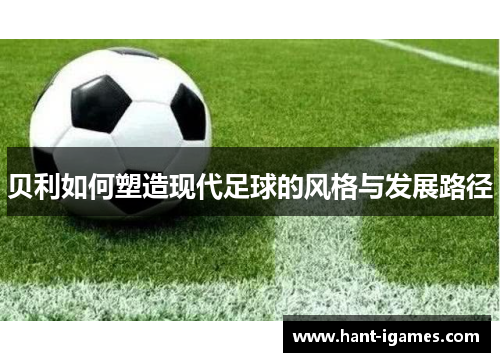 贝利如何塑造现代足球的风格与发展路径 贝利如何塑造现代足球的风格与发展路径