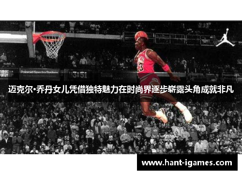 迈克尔·乔丹女儿凭借独特魅力在时尚界逐步崭露头角成就非凡