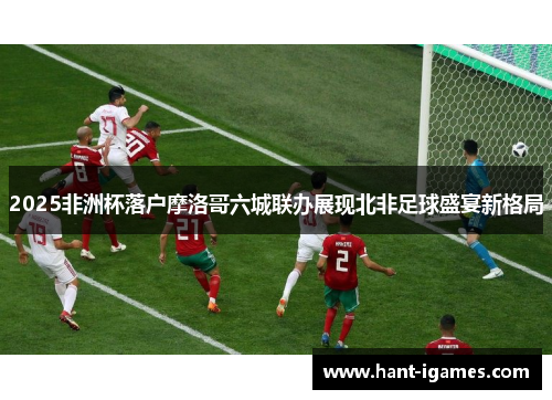 2025非洲杯落户摩洛哥六城联办展现北非足球盛宴新格局