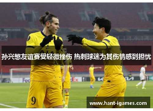 孙兴慜友谊赛受轻微挫伤 热刺球迷为其伤情感到担忧