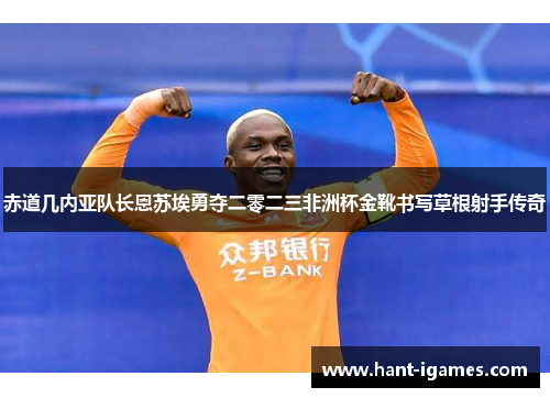 赤道几内亚队长恩苏埃勇夺二零二三非洲杯金靴书写草根射手传奇 赤道几内亚队长恩苏埃勇夺二零二三非洲杯金靴书写草根射手传奇