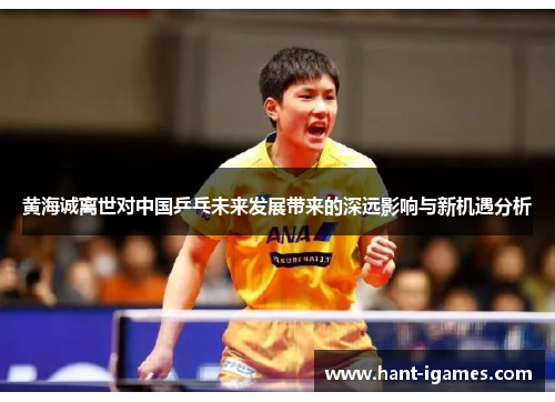 黄海诚离世对中国乒乓未来发展带来的深远影响与新机遇分析