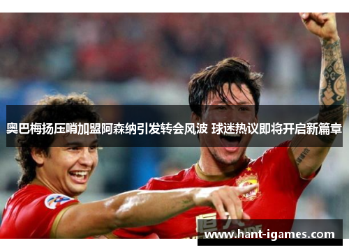 奥巴梅扬压哨加盟阿森纳引发转会风波 球迷热议即将开启新篇章