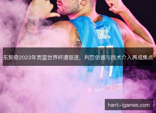 东契奇2023年男篮世界杯遭驱逐,判罚依据与技术介入再成焦点 东契奇2023年男篮世界杯遭驱逐,判罚依据与技术介入再成焦点
